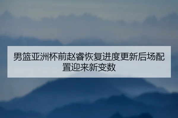 男篮亚洲杯前赵睿恢复进度更新后场配置迎来新变数