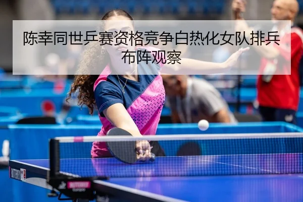 陈幸同世乒赛资格竞争白热化女队排兵布阵观察